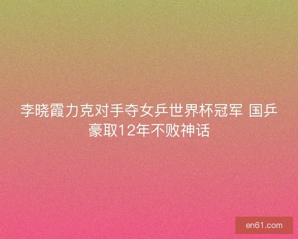 李晓霞力克对手夺女乒世界杯冠军 国乒豪取12年不败神话