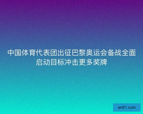 中国体育代表团出征巴黎奥运会备战全面启动目标冲击更多奖牌