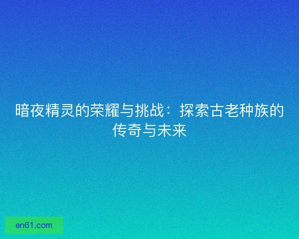 暗夜精灵的荣耀与挑战：探索古老种族的传奇与未来
