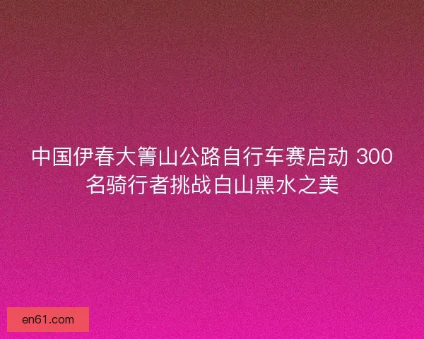 中国伊春大箐山公路自行车赛启动 300名骑行者挑战白山黑水之美