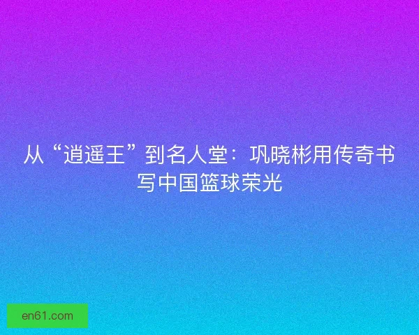 从 “逍遥王” 到名人堂：巩晓彬用传奇书写中国篮球荣光