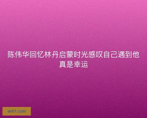 陈伟华回忆林丹启蒙时光感叹自己遇到他真是幸运