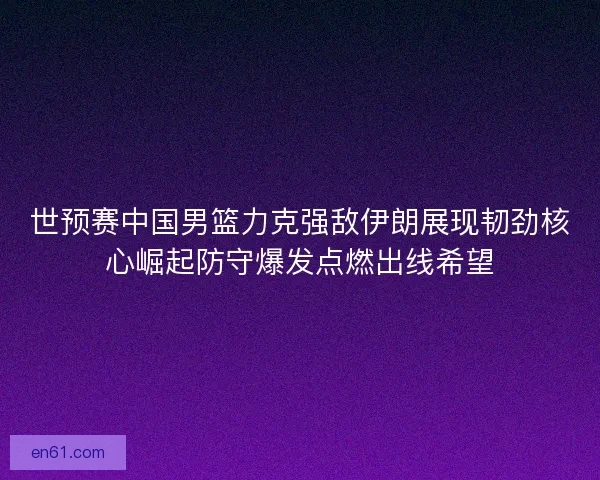 世预赛中国男篮力克强敌伊朗展现韧劲核心崛起防守爆发点燃出线希望