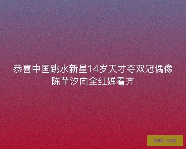 恭喜中国跳水新星14岁天才夺双冠偶像陈芋汐向全红婵看齐