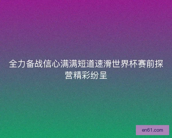 全力备战信心满满短道速滑世界杯赛前探营精彩纷呈