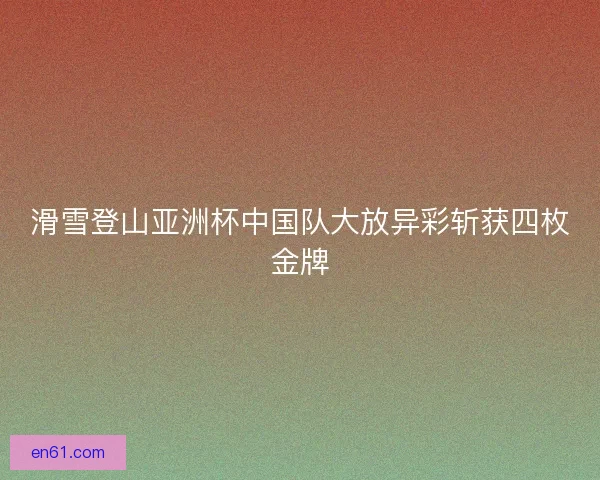 滑雪登山亚洲杯中国队大放异彩斩获四枚金牌