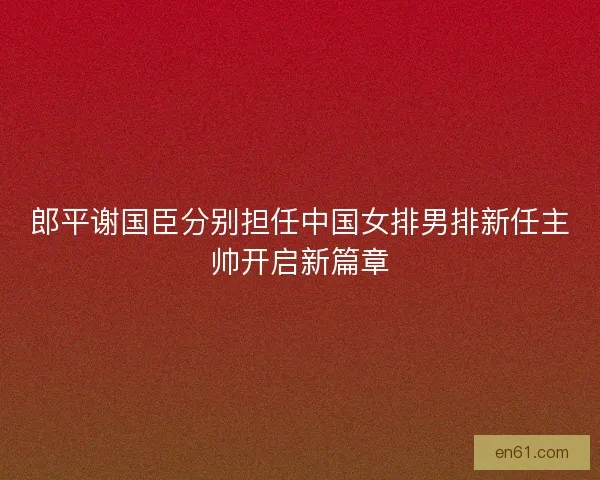 郎平谢国臣分别担任中国女排男排新任主帅开启新篇章