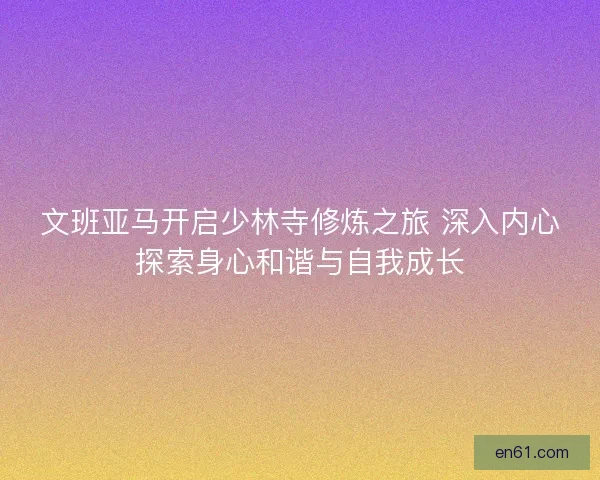 文班亚马开启少林寺修炼之旅 深入内心探索身心和谐与自我成长