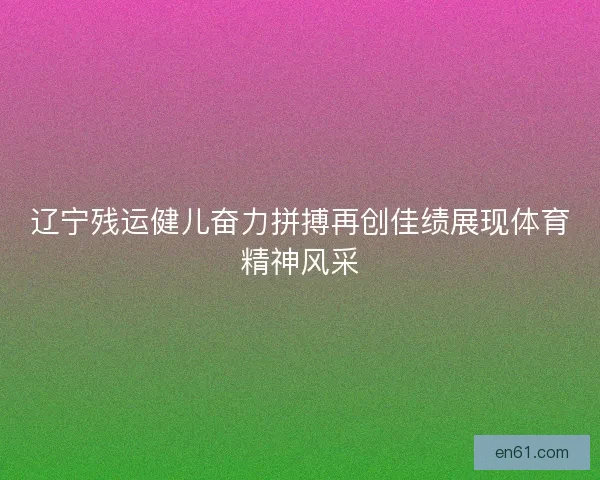 辽宁残运健儿奋力拼搏再创佳绩展现体育精神风采
