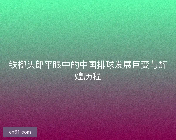 铁榔头郎平眼中的中国排球发展巨变与辉煌历程