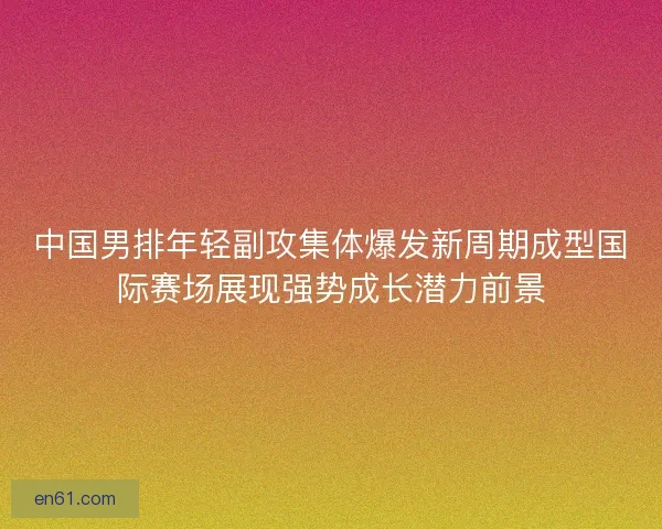 中国男排年轻副攻集体爆发新周期成型国际赛场展现强势成长潜力前景