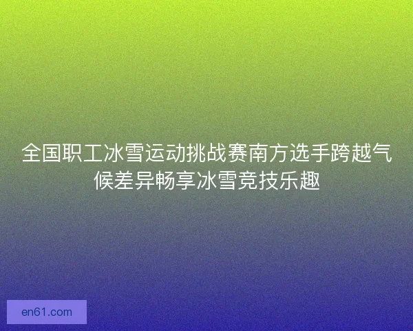 全国职工冰雪运动挑战赛南方选手跨越气候差异畅享冰雪竞技乐趣