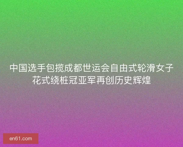 中国选手包揽成都世运会自由式轮滑女子花式绕桩冠亚军再创历史辉煌