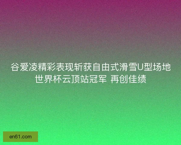 谷爱凌精彩表现斩获自由式滑雪U型场地世界杯云顶站冠军 再创佳绩