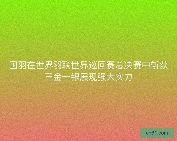 国羽在世界羽联世界巡回赛总决赛中斩获三金一银展现强大实力